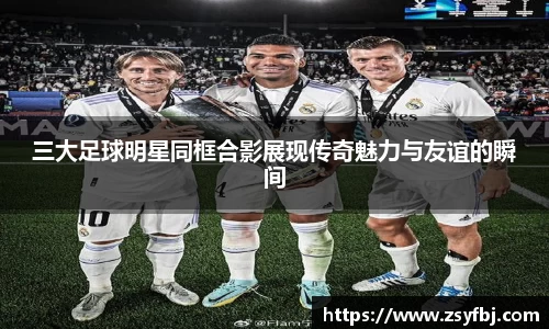 三大足球明星同框合影展现传奇魅力与友谊的瞬间