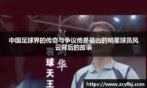 中国足球界的传奇与争议他是最凶的明星球员风云背后的故事