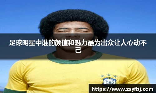 足球明星中谁的颜值和魅力最为出众让人心动不已